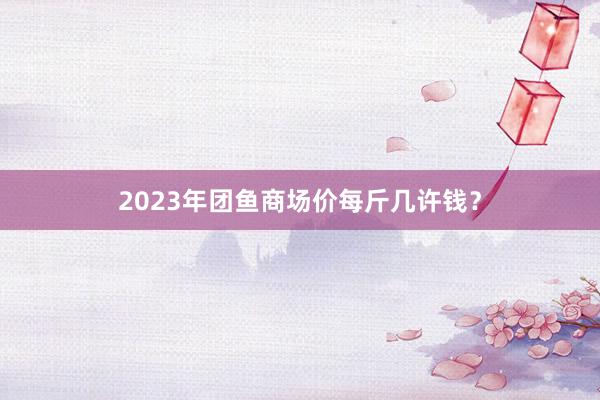 2023年团鱼商场价每斤几许钱？